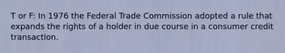 T or F: In 1976 the Federal Trade Commission adopted a rule that expands the rights of a holder in due course in a consumer credit transaction.