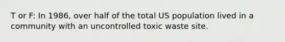 T or F: In 1986, over half of the total US population lived in a community with an uncontrolled toxic waste site.