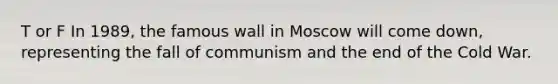 T or F In 1989, the famous wall in Moscow will come down, representing the fall of communism and the end of the Cold War.