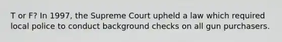 T or F? In 1997, the Supreme Court upheld a law which required local police to conduct background checks on all gun purchasers.