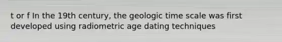 t or f In the 19th century, the geologic time scale was first developed using radiometric age dating techniques