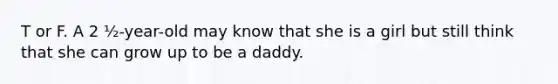 T or F. A 2 ½-year-old may know that she is a girl but still think that she can grow up to be a daddy.