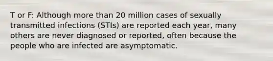 T or F: Although more than 20 million cases of sexually transmitted infections (STIs) are reported each year, many others are never diagnosed or reported, often because the people who are infected are asymptomatic.