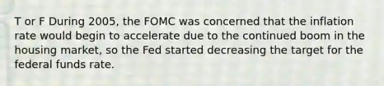 T or F During​ 2005, the FOMC was concerned that the inflation rate would begin to accelerate due to the continued boom in the housing​ market, so the Fed started decreasing the target for the <a href='https://www.questionai.com/knowledge/kbKnOFWr2b-federal-funds-rate' class='anchor-knowledge'>federal funds rate</a>.