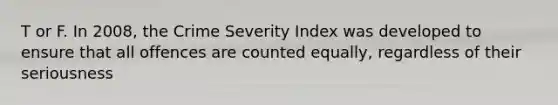 T or F. In 2008, the Crime Severity Index was developed to ensure that all offences are counted equally, regardless of their seriousness