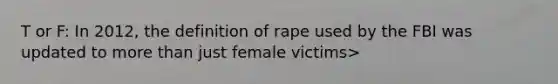 T or F: In 2012, the definition of rape used by the FBI was updated to more than just female victims>