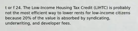 t or f 24. The Low-Income Housing Tax Credit (LIHTC) is probably not the most efficient way to lower rents for low-income citizens because 20% of the value is absorbed by syndicating, underwriting, and developer fees.