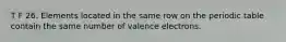 T F 26. Elements located in the same row on the periodic table contain the same number of valence electrons.