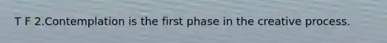 T F 2.Contemplation is the first phase in the creative process.