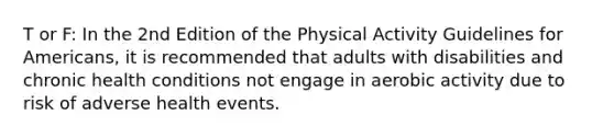 T or F: In the 2nd Edition of the Physical Activity Guidelines for Americans, it is recommended that adults with disabilities and chronic health conditions not engage in aerobic activity due to risk of adverse health events.