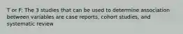 T or F: The 3 studies that can be used to determine association between variables are case reports, cohort studies, and systematic review