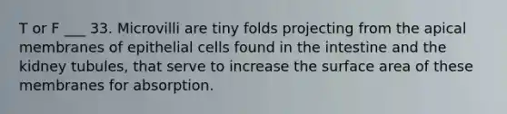 T or F ___ 33. Microvilli are tiny folds projecting from the apical membranes of epithelial cells found in the intestine and the kidney tubules, that serve to increase the surface area of these membranes for absorption.