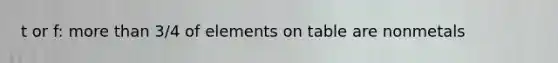 t or f: more than 3/4 of elements on table are nonmetals