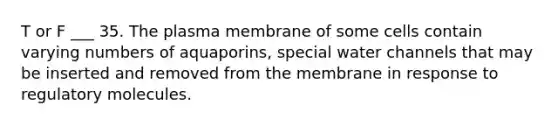 T or F ___ 35. The plasma membrane of some cells contain varying numbers of aquaporins, special water channels that may be inserted and removed from the membrane in response to regulatory molecules.