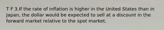 T F 3.If the rate of inflation is higher in the United States than in Japan, the dollar would be expected to sell at a discount in the forward market relative to the spot market.