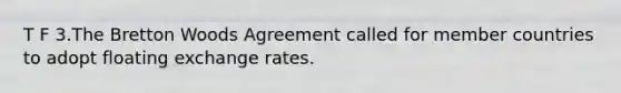 T F 3.The Bretton Woods Agreement called for member countries to adopt floating exchange rates.