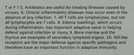 T or F ? 5. Antibiotics are useful for treating illnesses caused by viruses. 6. Chronic inflammatory diseases may occur even in the absence of any infection. 7. All T cells are lymphocytes, but not all lymphocytes are T cells. 8. Edema (swelling), which occurs during inflammation, has important adaptive value in helping defend against infection or injury. 9. Bone marrow and the thymus are examples of secondary lymphoid organs. 10. Toll-like receptors are the major defense against specific pathogens and therefore have an important function in adaptive immunity.