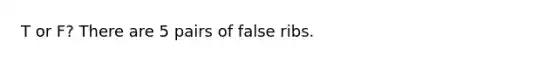 T or F? There are 5 pairs of false ribs.