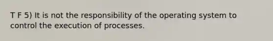 T F 5) It is not the responsibility of the operating system to control the execution of processes.