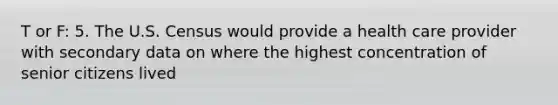 T or F: 5. The U.S. Census would provide a health care provider with secondary data on where the highest concentration of senior citizens lived