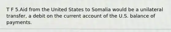 T F 5.Aid from the United States to Somalia would be a unilateral transfer, a debit on the current account of the U.S. balance of payments.