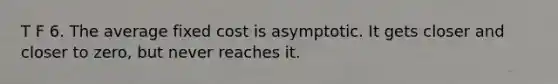 T F 6. The average fixed cost is asymptotic. It gets closer and closer to zero, but never reaches it.