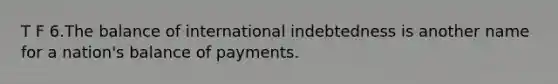 T F 6.The balance of international indebtedness is another name for a nation's balance of payments.