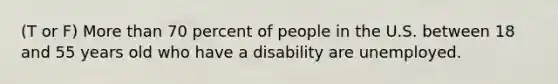 (T or F) More than 70 percent of people in the U.S. between 18 and 55 years old who have a disability are unemployed.