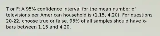 T or F: A 95% confidence interval for the mean number of televisions per American household is (1.15, 4.20). For questions 20-22, choose true or false. 95% of all samples should have x-bars between 1.15 and 4.20.