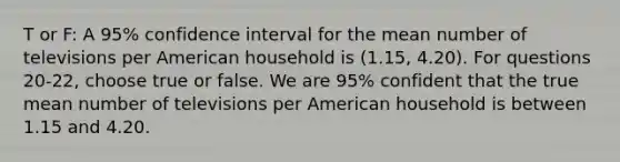 T or F: A 95% confidence interval for the mean number of televisions per American household is (1.15, 4.20). For questions 20-22, choose true or false. We are 95% confident that the true mean number of televisions per American household is between 1.15 and 4.20.