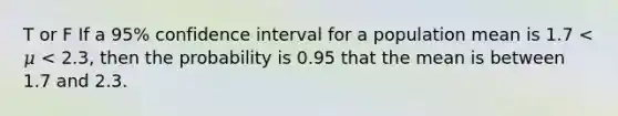 T or F If a 95% confidence interval for a population mean is 1.7 < 𝜇 < 2.3, then the probability is 0.95 that the mean is between 1.7 and 2.3.