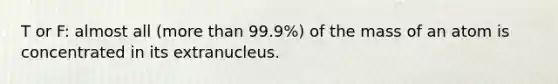 T or F: almost all (more than 99.9%) of the mass of an atom is concentrated in its extranucleus.