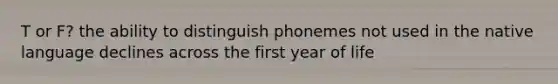 T or F? the ability to distinguish phonemes not used in the native language declines across the first year of life