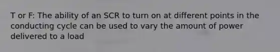 T or F: The ability of an SCR to turn on at different points in the conducting cycle can be used to vary the amount of power delivered to a load