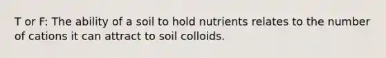 T or F: The ability of a soil to hold nutrients relates to the number of cations it can attract to soil colloids.