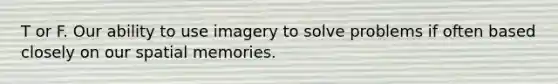 T or F. Our ability to use imagery to solve problems if often based closely on our spatial memories.