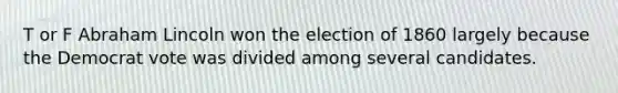 T or F Abraham Lincoln won the election of 1860 largely because the Democrat vote was divided among several candidates.