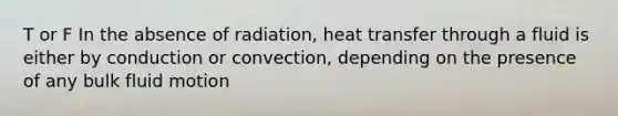 T or F In the absence of radiation, heat transfer through a fluid is either by conduction or convection, depending on the presence of any bulk fluid motion