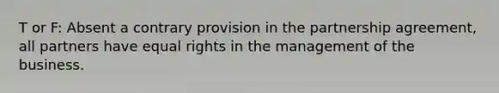 T or F: Absent a contrary provision in the partnership agreement, all partners have equal rights in the management of the business.