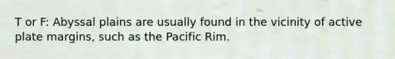 T or F: Abyssal plains are usually found in the vicinity of active plate margins, such as the Pacific Rim.