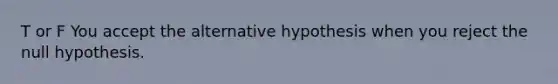 T or F You accept the alternative hypothesis when you reject the null hypothesis.