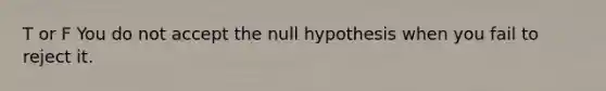 T or F You do not accept the null hypothesis when you fail to reject it.