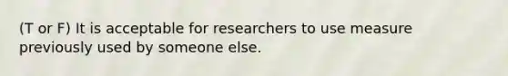 (T or F) It is acceptable for researchers to use measure previously used by someone else.