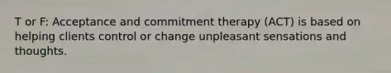 T or F: Acceptance and commitment therapy (ACT) is based on helping clients control or change unpleasant sensations and thoughts.