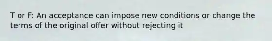 T or F: An acceptance can impose new conditions or change the terms of the original offer without rejecting it