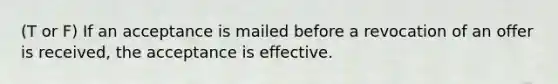 (T or F) If an acceptance is mailed before a revocation of an offer is received, the acceptance is effective.