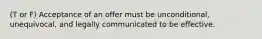 (T or F) Acceptance of an offer must be unconditional, unequivocal, and legally communicated to be effective.