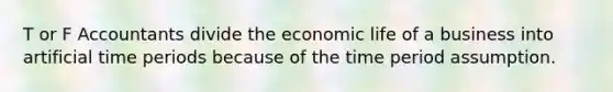 T or F Accountants divide the economic life of a business into artificial time periods because of the time period assumption.