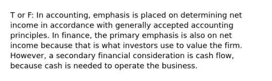 T or F: In accounting, emphasis is placed on determining net income in accordance with generally accepted accounting principles. In finance, the primary emphasis is also on net income because that is what investors use to value the firm. However, a secondary financial consideration is cash flow, because cash is needed to operate the business.