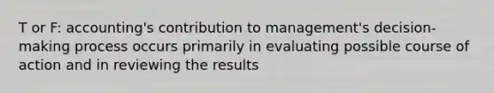 T or F: accounting's contribution to management's decision-making process occurs primarily in evaluating possible course of action and in reviewing the results